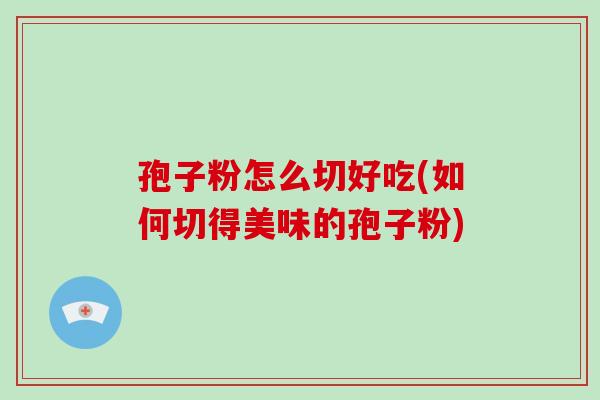 孢子粉怎么切好吃(如何切得美味的孢子粉) 孢子粉怎么切好吃(如何切得美味的孢子粉)