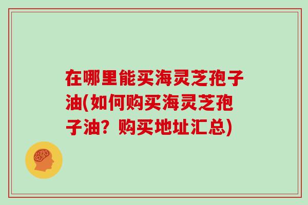 在哪里能买海灵芝孢子油(如何购买海灵芝孢子油？购买地址汇总)