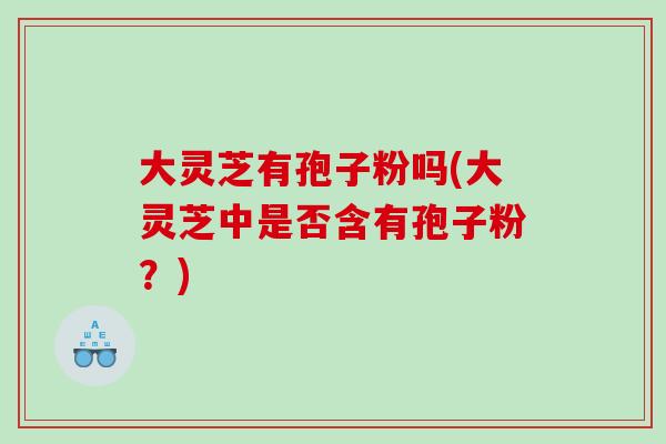 大灵芝有孢子粉吗(大灵芝中是否含有孢子粉?) 大灵芝有孢子粉吗(大灵芝中是否含有孢子粉?)