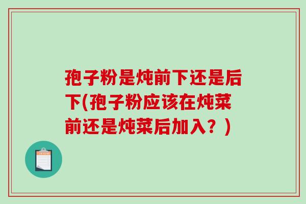 孢子粉是炖前下还是后下(孢子粉应该在炖菜前还是炖菜后加入？)