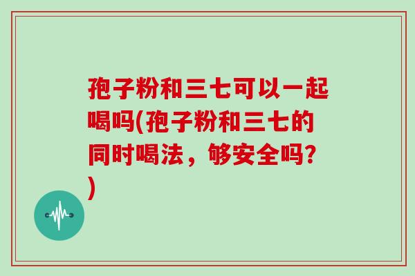 孢子粉和三七可以一起喝吗(孢子粉和三七的同时喝法，够安全吗？)