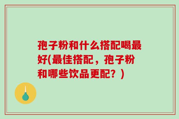 孢子粉和什么搭配喝好(佳搭配，孢子粉和哪些饮品更配？)