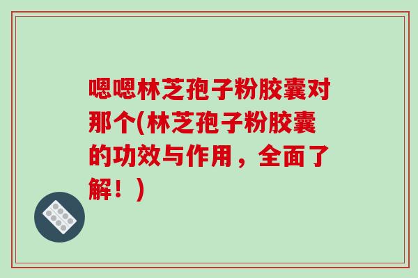 嗯嗯林芝孢子粉胶囊对那个(林芝孢子粉胶囊的功效与作用，全面了解！)