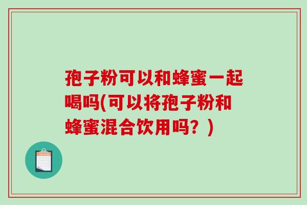 孢子粉可以和蜂蜜一起喝吗(可以将孢子粉和蜂蜜混合饮用吗？)