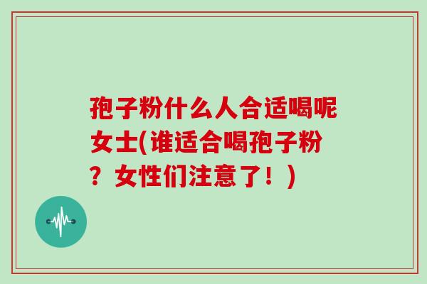 孢子粉什么人合适喝呢女士(谁适合喝孢子粉？女性们注意了！)