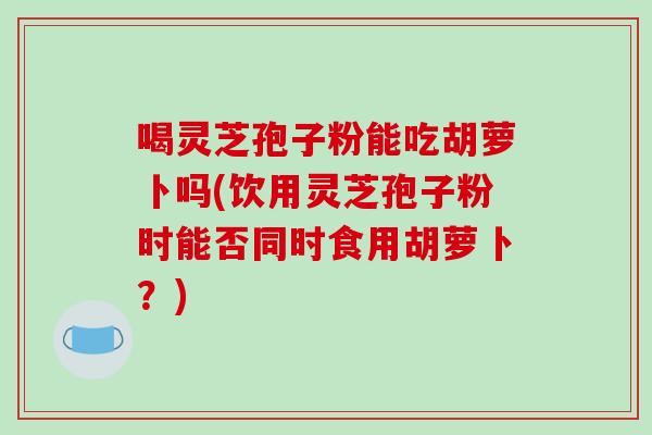 喝灵芝孢子粉能吃胡萝卜吗(饮用灵芝孢子粉时能否同时食用胡萝卜？)