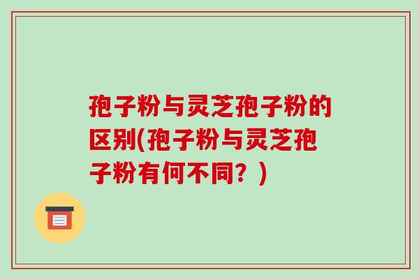 孢子粉与灵芝孢子粉的区别(孢子粉与灵芝孢子粉有何不同？)