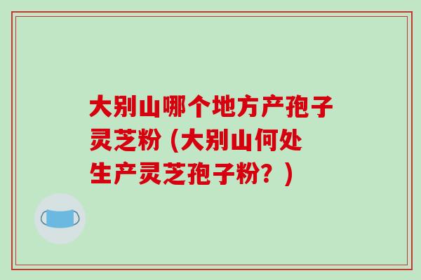 大别山哪个地方产孢子灵芝粉 (大别山何处生产灵芝孢子粉？)