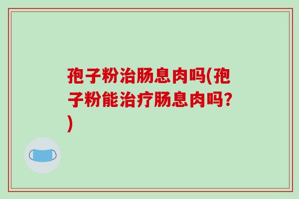 孢子粉肠息肉吗(孢子粉能肠息肉吗？)