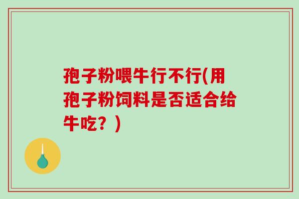 孢子粉喂牛行不行(用孢子粉饲料是否适合给牛吃？)