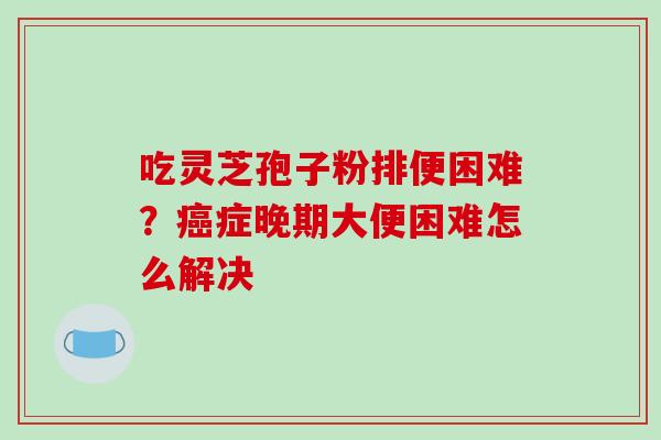 吃灵芝孢子粉排便困难？症晚期大便困难怎么解决