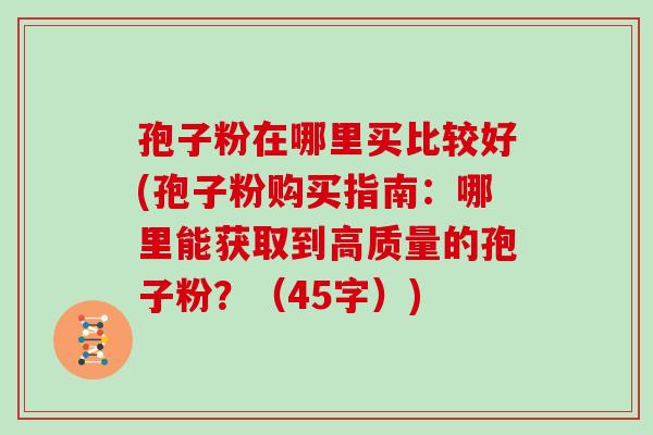 孢子粉在哪里买比较好(孢子粉购买指南：哪里能获取到高质量的孢子粉？（45字）)