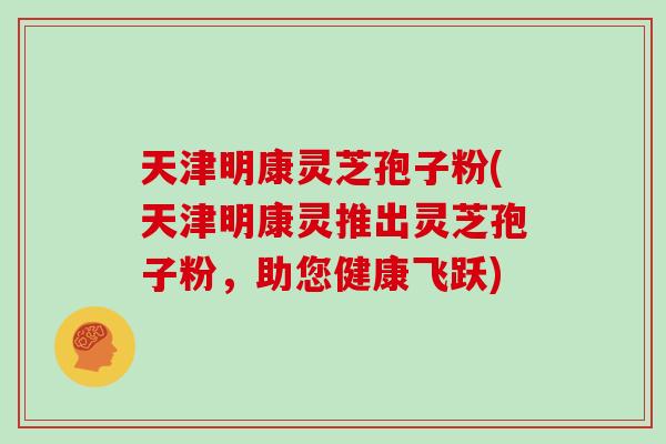 天津明康灵芝孢子粉(天津明康灵推出灵芝孢子粉，助您健康飞跃)