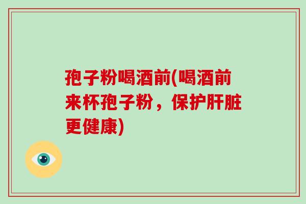 孢子粉喝酒前(喝酒前来杯孢子粉，保护更健康)