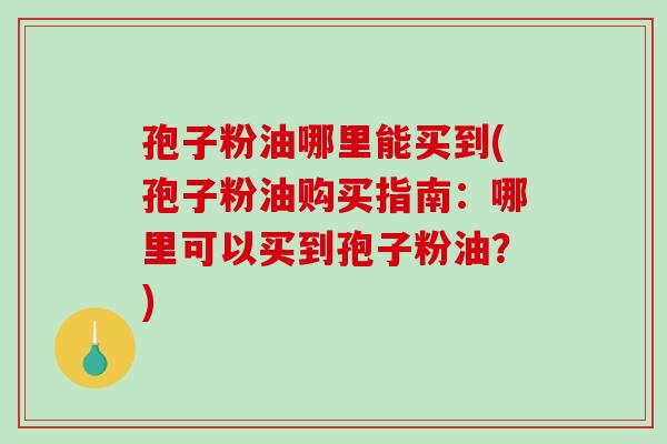 孢子粉油哪里能买到(孢子粉油购买指南：哪里可以买到孢子粉油？)