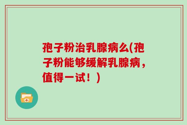 孢子粉乳腺么(孢子粉能够缓解乳腺，值得一试！)