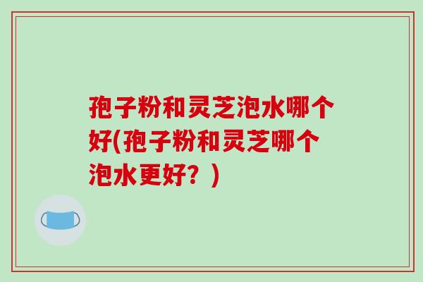 孢子粉和灵芝泡水哪个好(孢子粉和灵芝哪个泡水更好？)