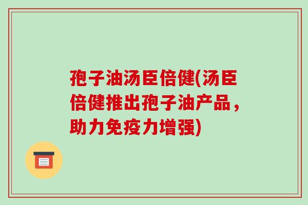 孢子油汤臣倍健(汤臣倍健推出孢子油产品，助力免疫力增强)
