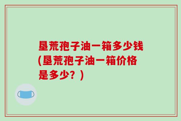 垦荒孢子油一箱多少钱(垦荒孢子油一箱价格是多少？)