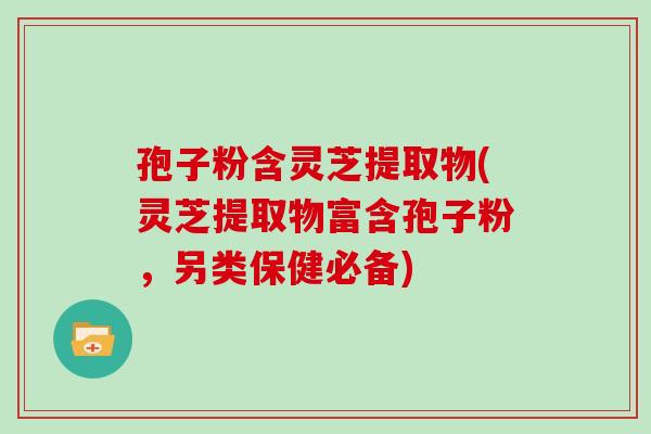 孢子粉含灵芝提取物(灵芝提取物富含孢子粉，另类保健必备)