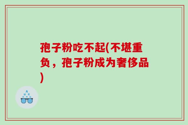 孢子粉吃不起(不堪重负，孢子粉成为奢侈品)