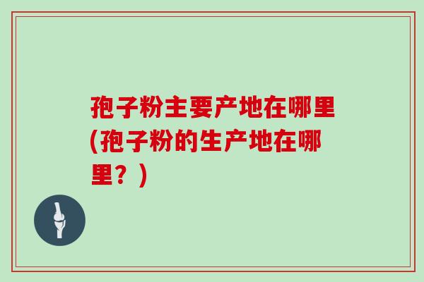 孢子粉主要产地在哪里(孢子粉的生产地在哪里？)