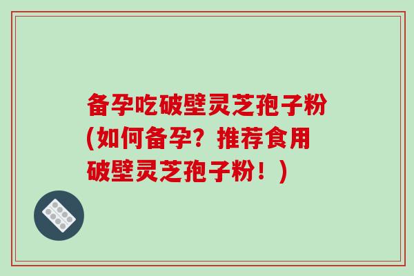 备孕吃破壁灵芝孢子粉(如何备孕？推荐食用破壁灵芝孢子粉！)