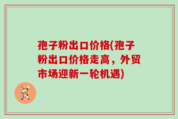 孢子粉出口价格(孢子粉出口价格走高，外贸市场迎新一轮机遇)