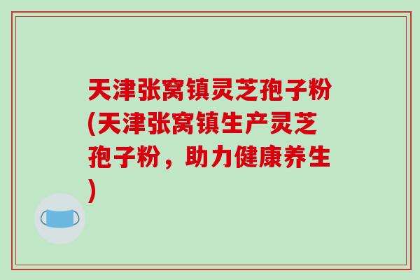 天津张窝镇灵芝孢子粉(天津张窝镇生产灵芝孢子粉，助力健康养生)