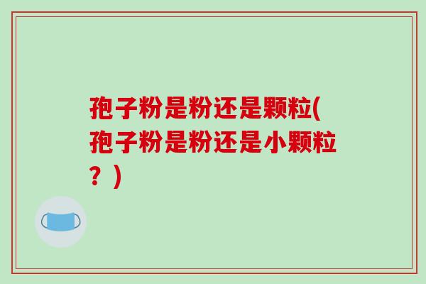 孢子粉是粉还是颗粒(孢子粉是粉还是小颗粒？)