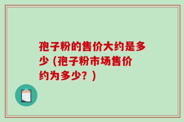 孢子粉的售价大约是多少 (孢子粉市场售价约为多少？)