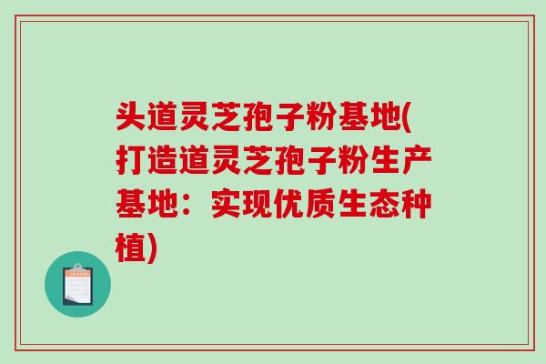 头道灵芝孢子粉基地(打造道灵芝孢子粉生产基地：实现优质生态种植)