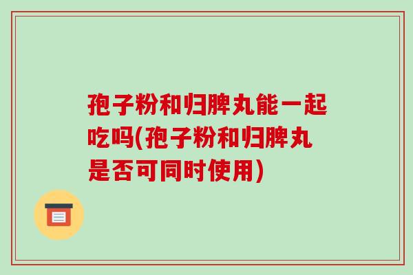 孢子粉和归脾丸能一起吃吗(孢子粉和归脾丸是否可同时使用)