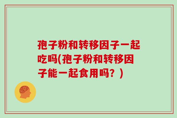 孢子粉和转移因子一起吃吗(孢子粉和转移因子能一起食用吗？)