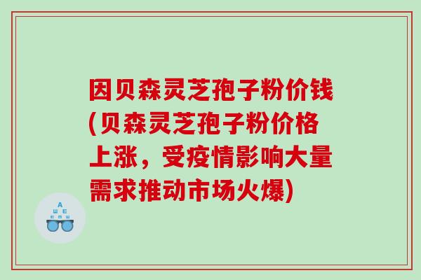 因贝森灵芝孢子粉价钱(贝森灵芝孢子粉价格上涨，受疫情影响大量需求推动市场火爆)