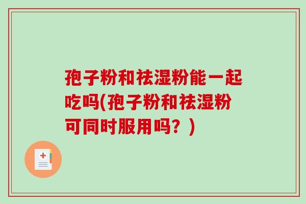 孢子粉和祛湿粉能一起吃吗(孢子粉和祛湿粉可同时服用吗？)