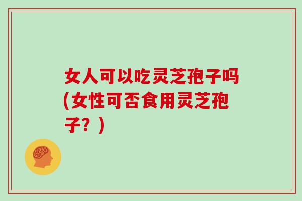 女人可以吃灵芝孢子吗(女性可否食用灵芝孢子？)