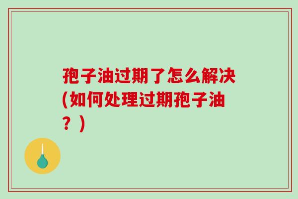 孢子油过期了怎么解决(如何处理过期孢子油？)