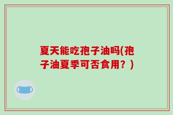 夏天能吃孢子油吗(孢子油夏季可否食用？)