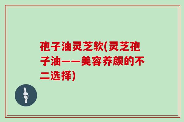 孢子油灵芝软(灵芝孢子油——美容养颜的不二选择)