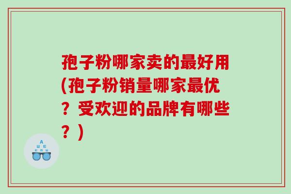 孢子粉哪家卖的好用(孢子粉销量哪家优？受欢迎的品牌有哪些？)