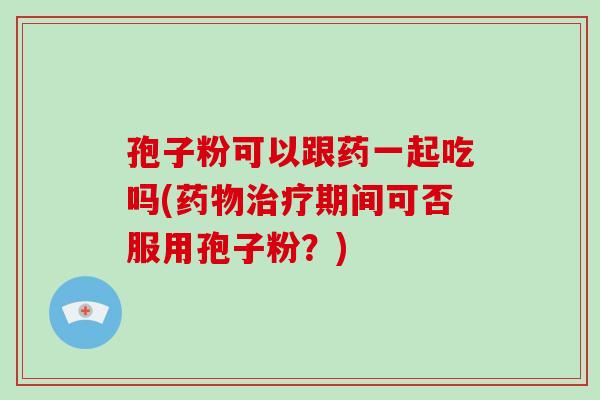 孢子粉可以跟药一起吃吗(期间可否服用孢子粉？)