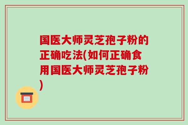 国医大师灵芝孢子粉的正确吃法(如何正确食用国医大师灵芝孢子粉)