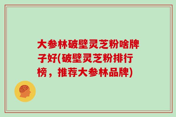 大参林破壁灵芝粉啥牌子好(破壁灵芝粉排行榜，推荐大参林品牌)