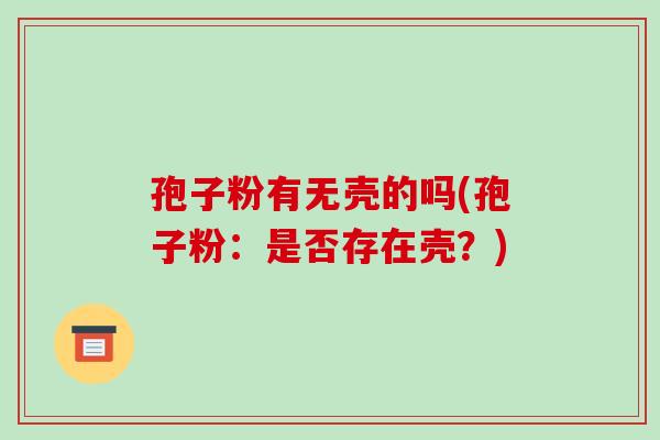 孢子粉有无壳的吗(孢子粉：是否存在壳？)