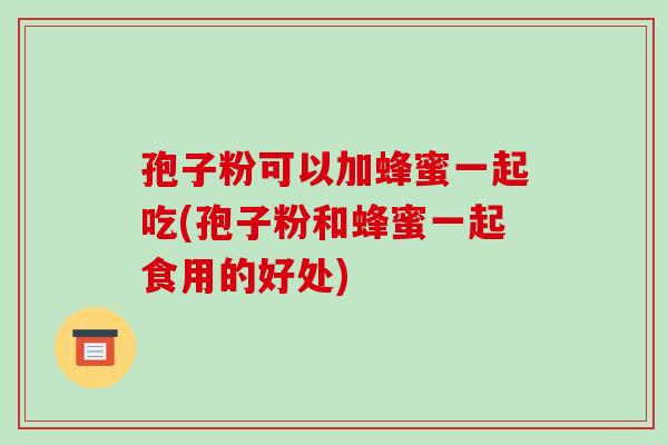 孢子粉可以加蜂蜜一起吃(孢子粉和蜂蜜一起食用的好处)
