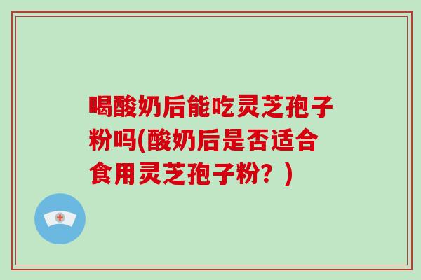 喝酸奶后能吃灵芝孢子粉吗(酸奶后是否适合食用灵芝孢子粉？)