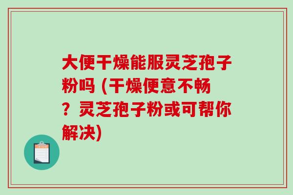 大便干燥能服灵芝孢子粉吗 (干燥便意不畅？灵芝孢子粉或可帮你解决)