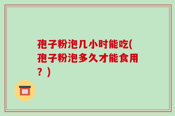 孢子粉泡几小时能吃(孢子粉泡多久才能食用？)