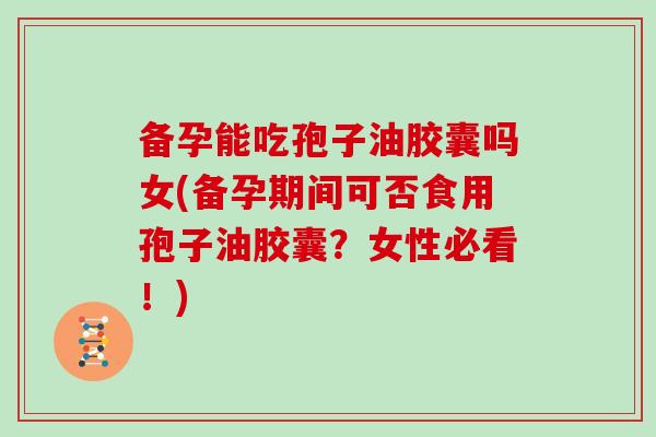 备孕能吃孢子油胶囊吗女(备孕期间可否食用孢子油胶囊？女性必看！)